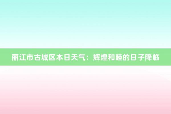 丽江市古城区本日天气：辉煌和睦的日子降临